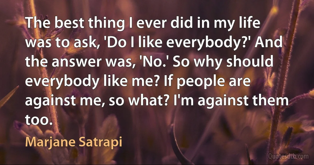 The best thing I ever did in my life was to ask, 'Do I like everybody?' And the answer was, 'No.' So why should everybody like me? If people are against me, so what? I'm against them too. (Marjane Satrapi)