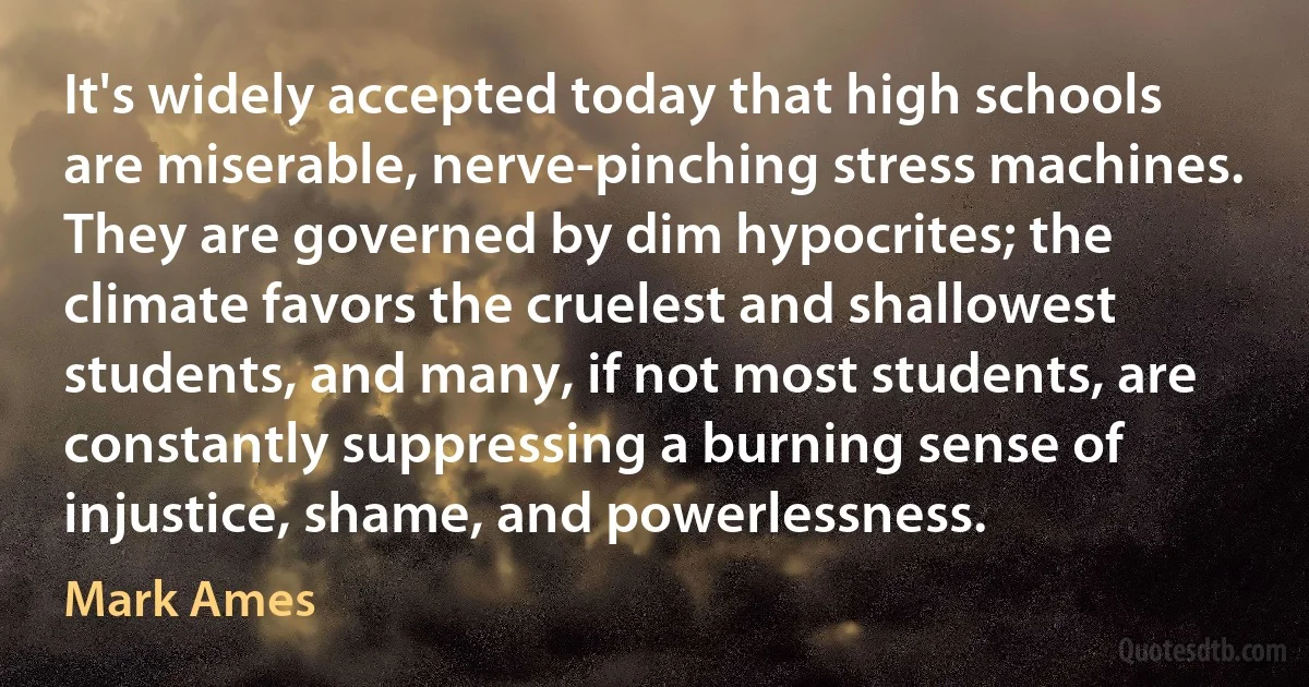 It's widely accepted today that high schools are miserable, nerve-pinching stress machines. They are governed by dim hypocrites; the climate favors the cruelest and shallowest students, and many, if not most students, are constantly suppressing a burning sense of injustice, shame, and powerlessness. (Mark Ames)