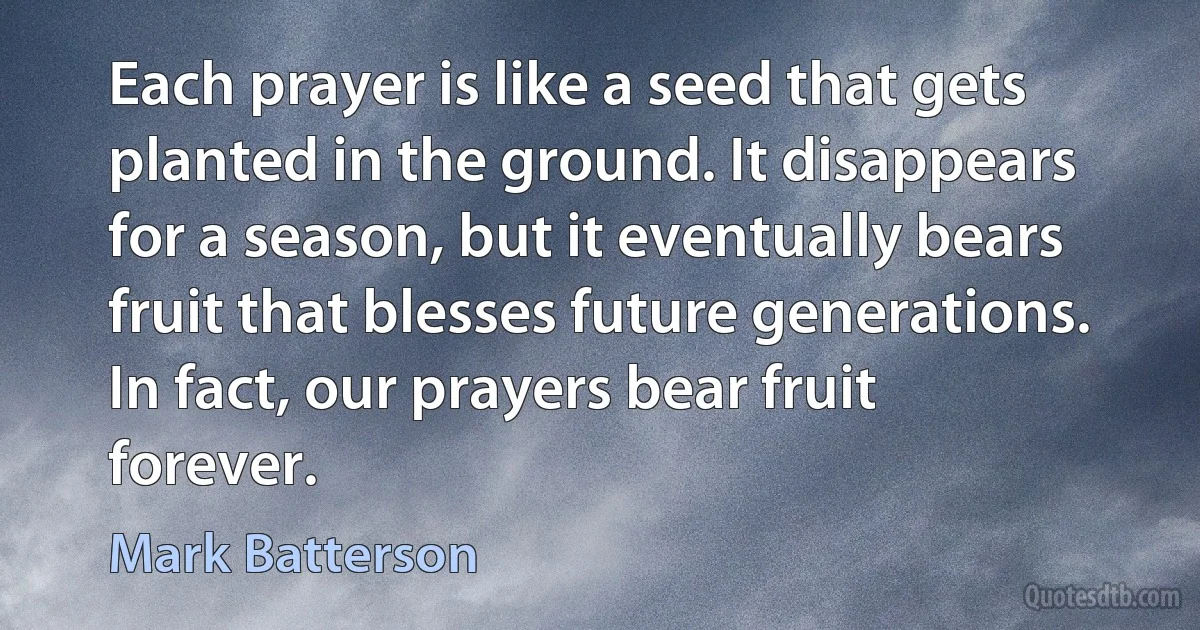 Each prayer is like a seed that gets planted in the ground. It disappears for a season, but it eventually bears fruit that blesses future generations. In fact, our prayers bear fruit forever. (Mark Batterson)