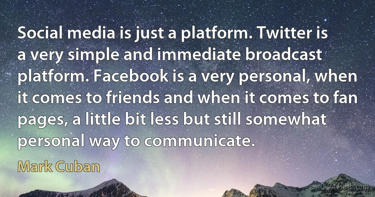 Social media is just a platform. Twitter is a very simple and immediate broadcast platform. Facebook is a very personal, when it comes to friends and when it comes to fan pages, a little bit less but still somewhat personal way to communicate. (Mark Cuban)