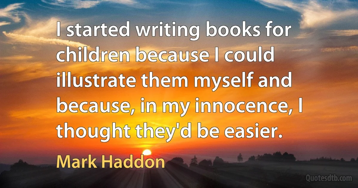 I started writing books for children because I could illustrate them myself and because, in my innocence, I thought they'd be easier. (Mark Haddon)