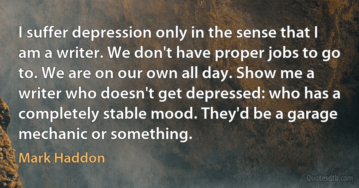 I suffer depression only in the sense that I am a writer. We don't have proper jobs to go to. We are on our own all day. Show me a writer who doesn't get depressed: who has a completely stable mood. They'd be a garage mechanic or something. (Mark Haddon)