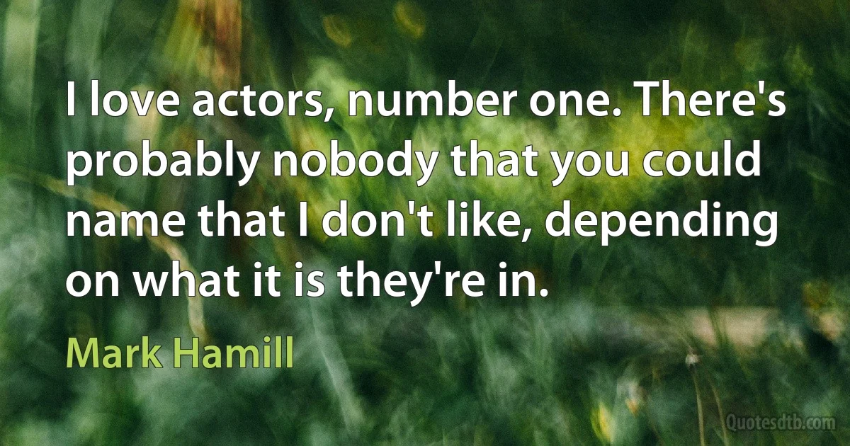 I love actors, number one. There's probably nobody that you could name that I don't like, depending on what it is they're in. (Mark Hamill)