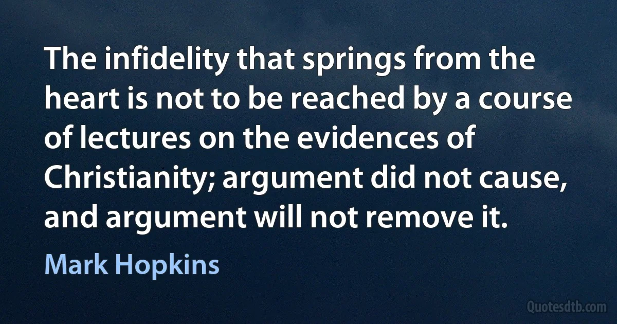 The infidelity that springs from the heart is not to be reached by a course of lectures on the evidences of Christianity; argument did not cause, and argument will not remove it. (Mark Hopkins)