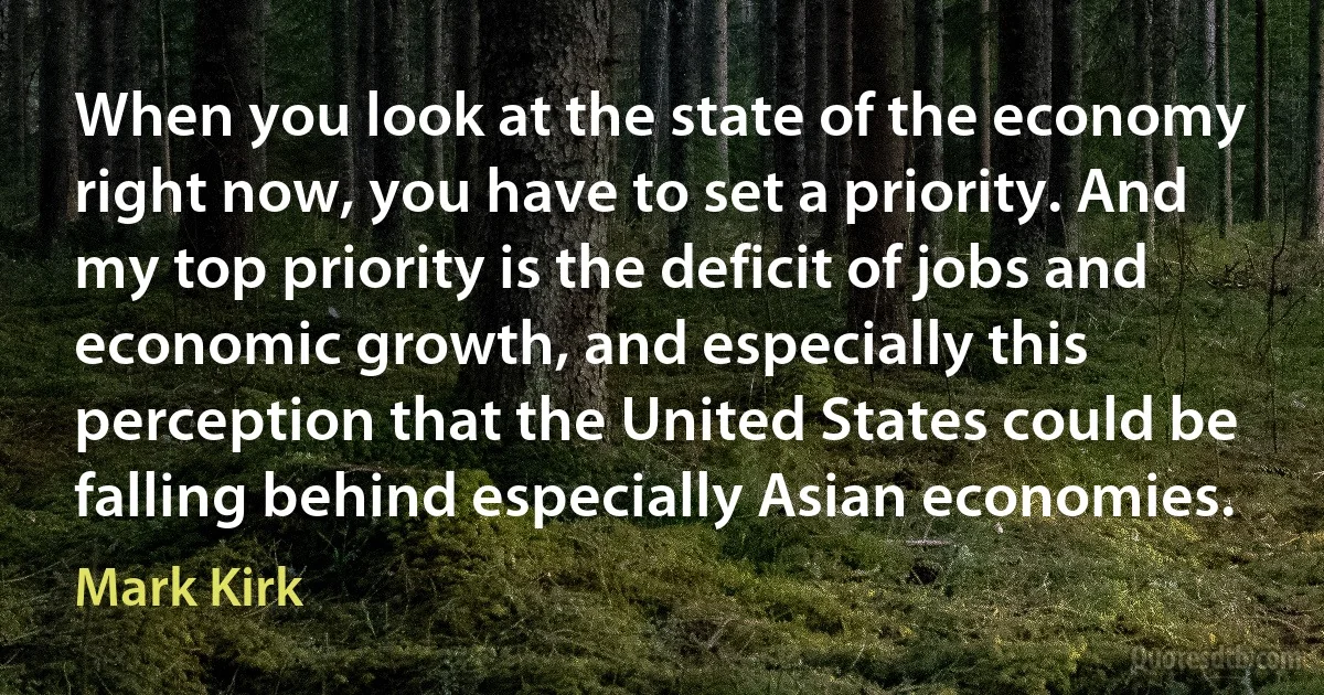 When you look at the state of the economy right now, you have to set a priority. And my top priority is the deficit of jobs and economic growth, and especially this perception that the United States could be falling behind especially Asian economies. (Mark Kirk)