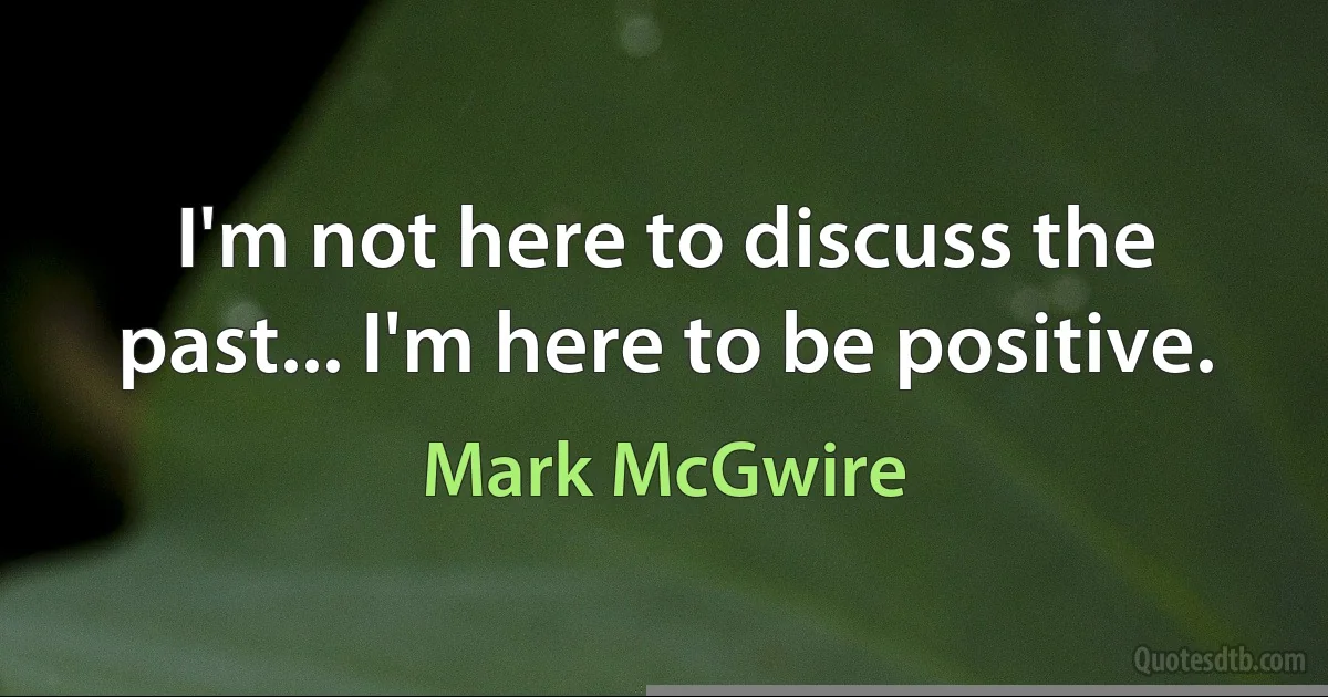 I'm not here to discuss the past... I'm here to be positive. (Mark McGwire)