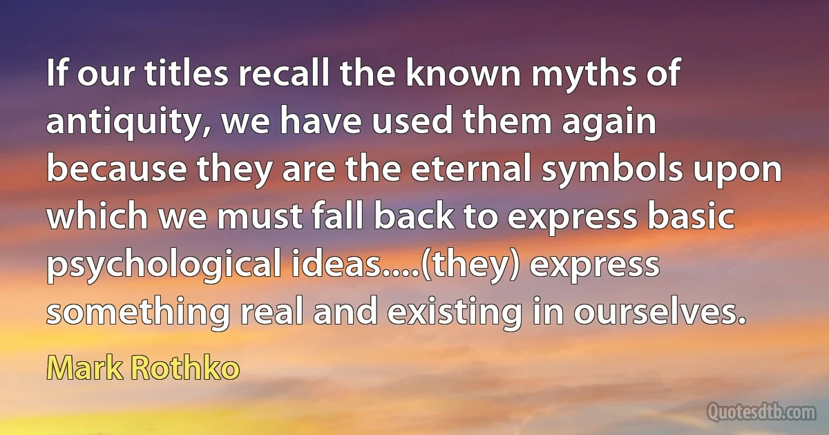 If our titles recall the known myths of antiquity, we have used them again because they are the eternal symbols upon which we must fall back to express basic psychological ideas....(they) express something real and existing in ourselves. (Mark Rothko)