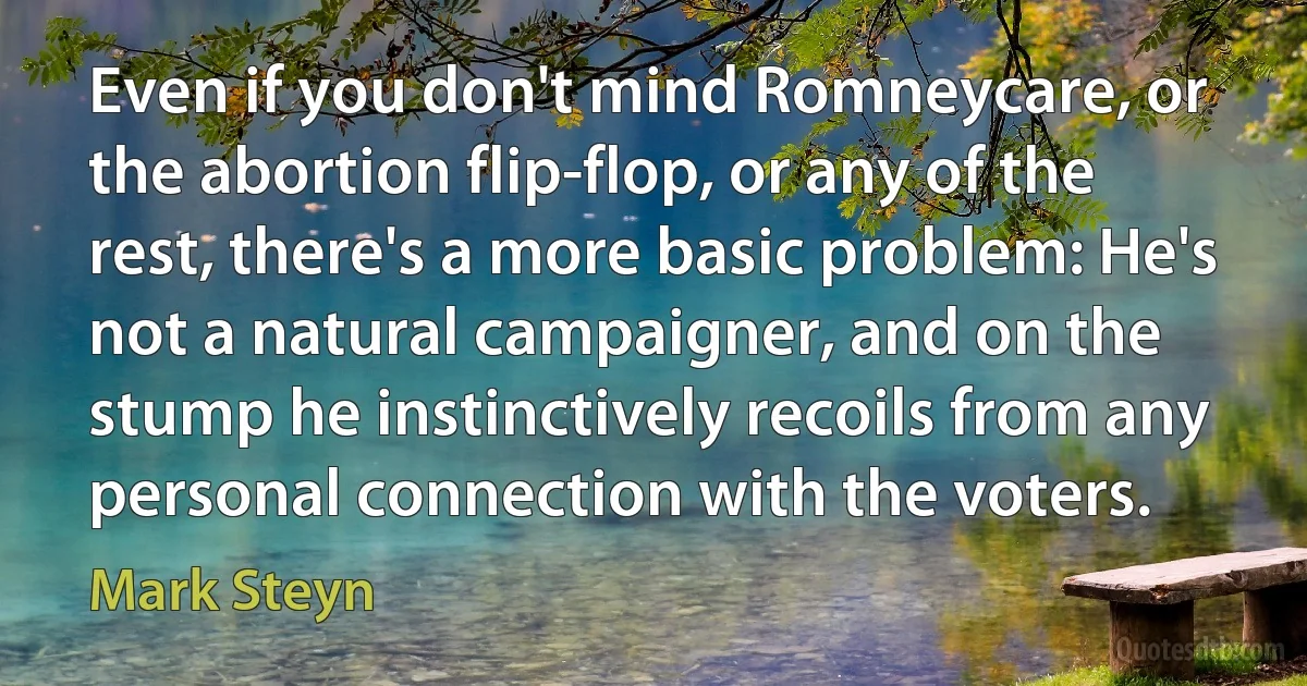 Even if you don't mind Romneycare, or the abortion flip-flop, or any of the rest, there's a more basic problem: He's not a natural campaigner, and on the stump he instinctively recoils from any personal connection with the voters. (Mark Steyn)