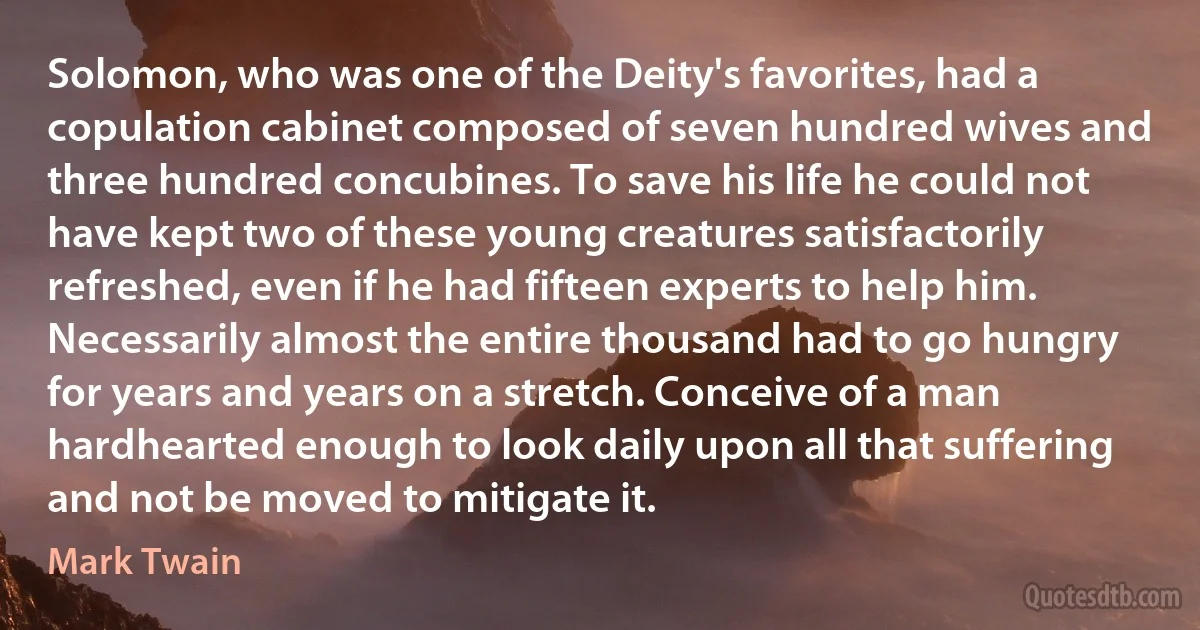 Solomon, who was one of the Deity's favorites, had a copulation cabinet composed of seven hundred wives and three hundred concubines. To save his life he could not have kept two of these young creatures satisfactorily refreshed, even if he had fifteen experts to help him. Necessarily almost the entire thousand had to go hungry for years and years on a stretch. Conceive of a man hardhearted enough to look daily upon all that suffering and not be moved to mitigate it. (Mark Twain)