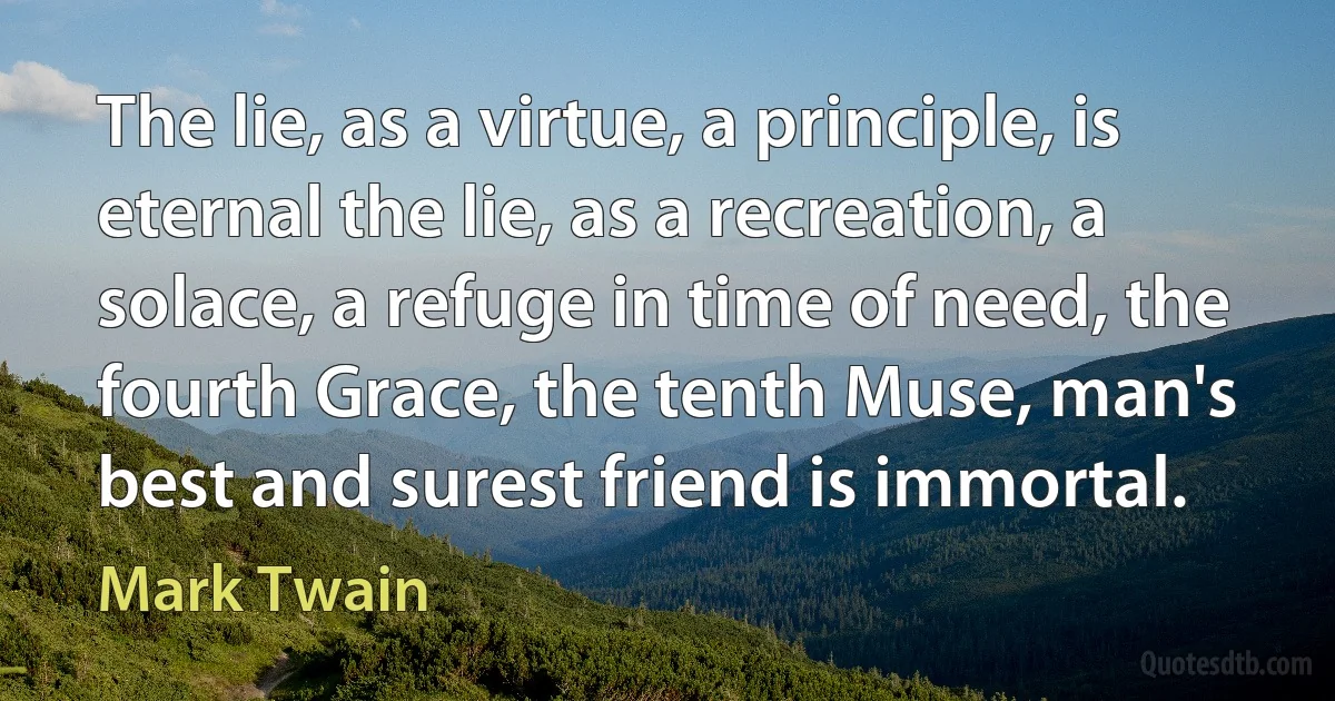 The lie, as a virtue, a principle, is eternal the lie, as a recreation, a solace, a refuge in time of need, the fourth Grace, the tenth Muse, man's best and surest friend is immortal. (Mark Twain)