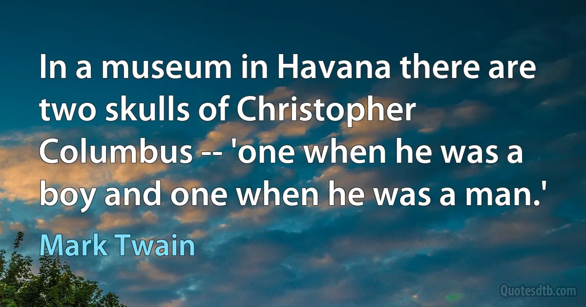 In a museum in Havana there are two skulls of Christopher Columbus -- 'one when he was a boy and one when he was a man.' (Mark Twain)