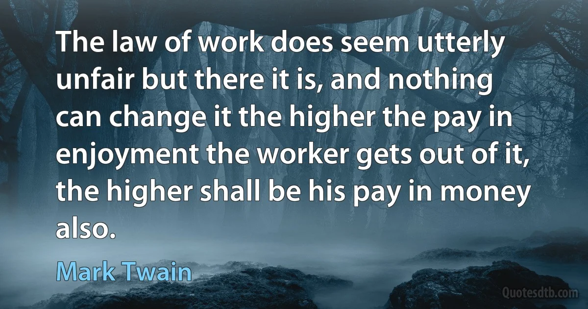 The law of work does seem utterly unfair but there it is, and nothing can change it the higher the pay in enjoyment the worker gets out of it, the higher shall be his pay in money also. (Mark Twain)