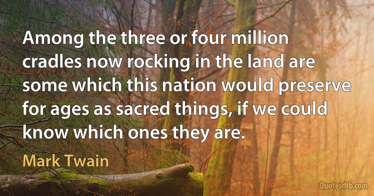 Among the three or four million cradles now rocking in the land are some which this nation would preserve for ages as sacred things, if we could know which ones they are. (Mark Twain)