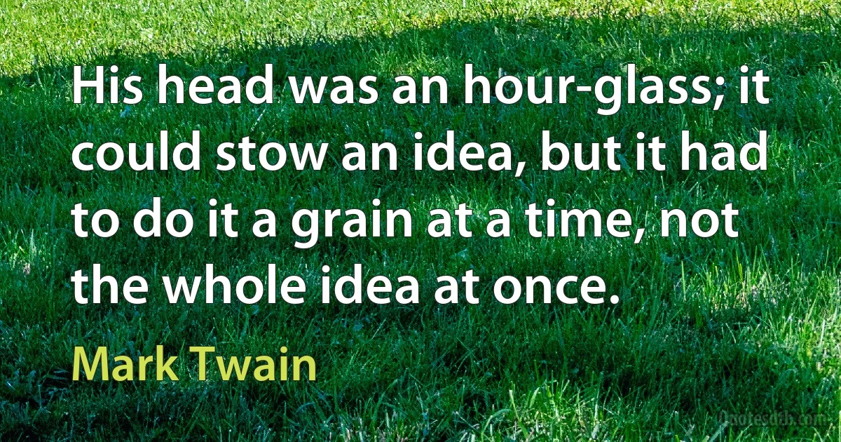 His head was an hour-glass; it could stow an idea, but it had to do it a grain at a time, not the whole idea at once. (Mark Twain)