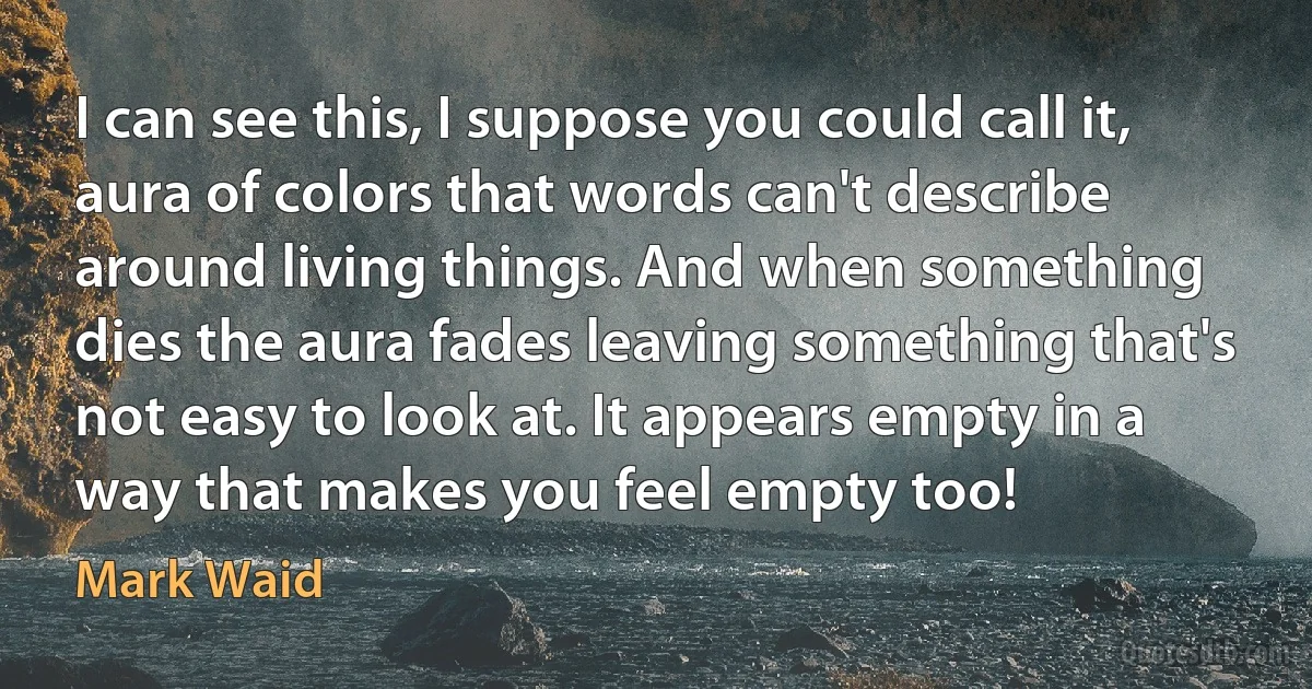 I can see this, I suppose you could call it, aura of colors that words can't describe around living things. And when something dies the aura fades leaving something that's not easy to look at. It appears empty in a way that makes you feel empty too! (Mark Waid)