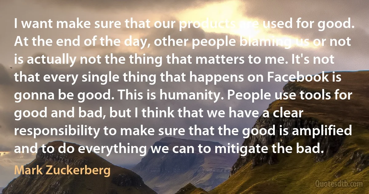 I want make sure that our products are used for good. At the end of the day, other people blaming us or not is actually not the thing that matters to me. It's not that every single thing that happens on Facebook is gonna be good. This is humanity. People use tools for good and bad, but I think that we have a clear responsibility to make sure that the good is amplified and to do everything we can to mitigate the bad. (Mark Zuckerberg)