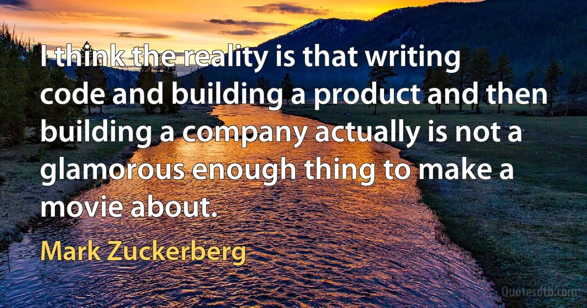 I think the reality is that writing code and building a product and then building a company actually is not a glamorous enough thing to make a movie about. (Mark Zuckerberg)