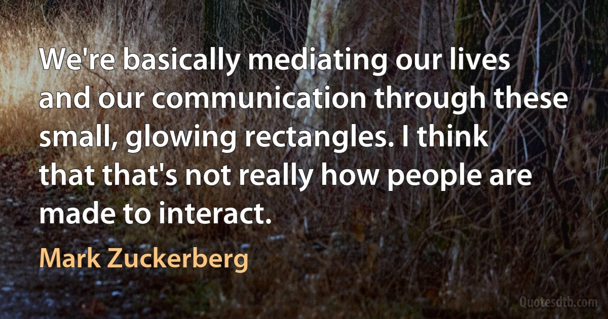 We're basically mediating our lives and our communication through these small, glowing rectangles. I think that that's not really how people are made to interact. (Mark Zuckerberg)