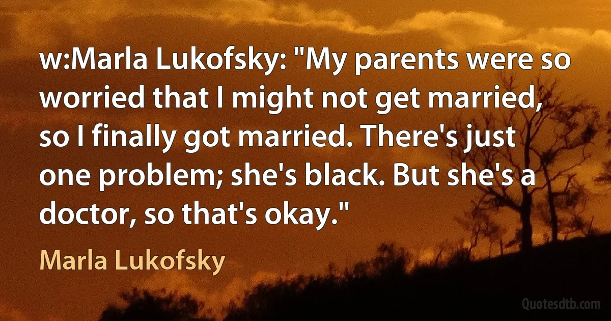 w:Marla Lukofsky: "My parents were so worried that I might not get married, so I finally got married. There's just one problem; she's black. But she's a doctor, so that's okay." (Marla Lukofsky)