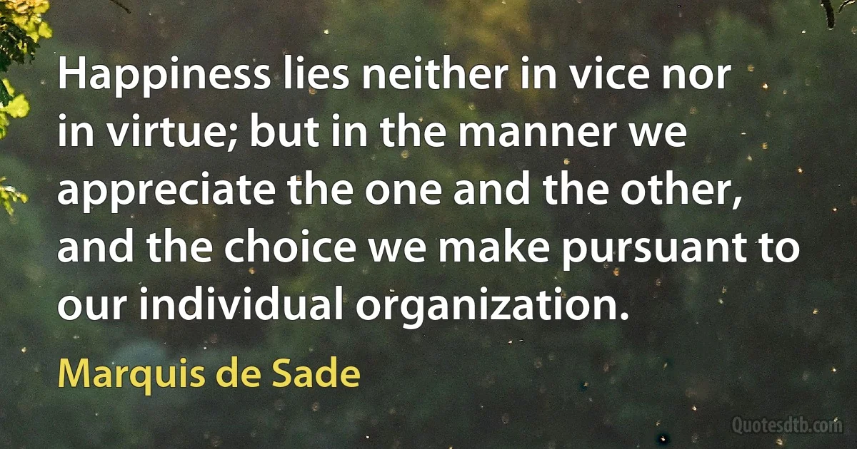 Happiness lies neither in vice nor in virtue; but in the manner we appreciate the one and the other, and the choice we make pursuant to our individual organization. (Marquis de Sade)