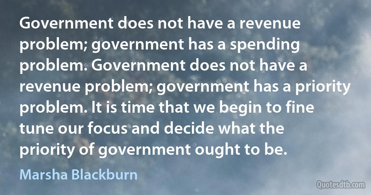 Government does not have a revenue problem; government has a spending problem. Government does not have a revenue problem; government has a priority problem. It is time that we begin to fine tune our focus and decide what the priority of government ought to be. (Marsha Blackburn)