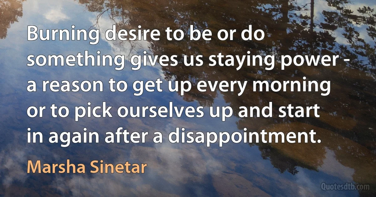 Burning desire to be or do something gives us staying power - a reason to get up every morning or to pick ourselves up and start in again after a disappointment. (Marsha Sinetar)