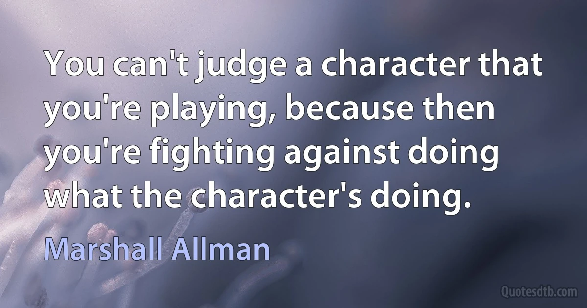 You can't judge a character that you're playing, because then you're fighting against doing what the character's doing. (Marshall Allman)