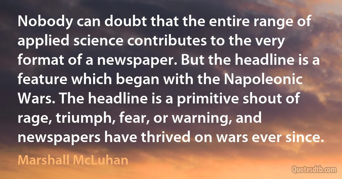 Nobody can doubt that the entire range of applied science contributes to the very format of a newspaper. But the headline is a feature which began with the Napoleonic Wars. The headline is a primitive shout of rage, triumph, fear, or warning, and newspapers have thrived on wars ever since. (Marshall McLuhan)