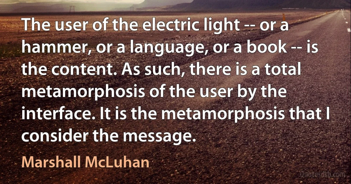 The user of the electric light -- or a hammer, or a language, or a book -- is the content. As such, there is a total metamorphosis of the user by the interface. It is the metamorphosis that I consider the message. (Marshall McLuhan)