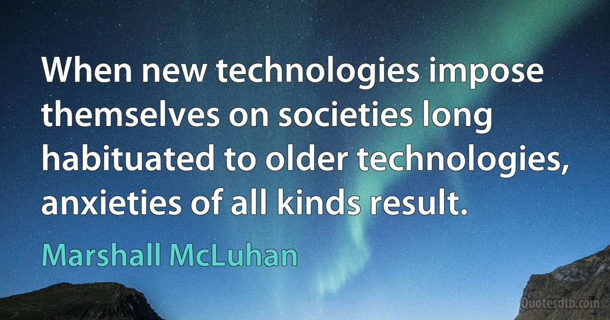 When new technologies impose themselves on societies long habituated to older technologies, anxieties of all kinds result. (Marshall McLuhan)