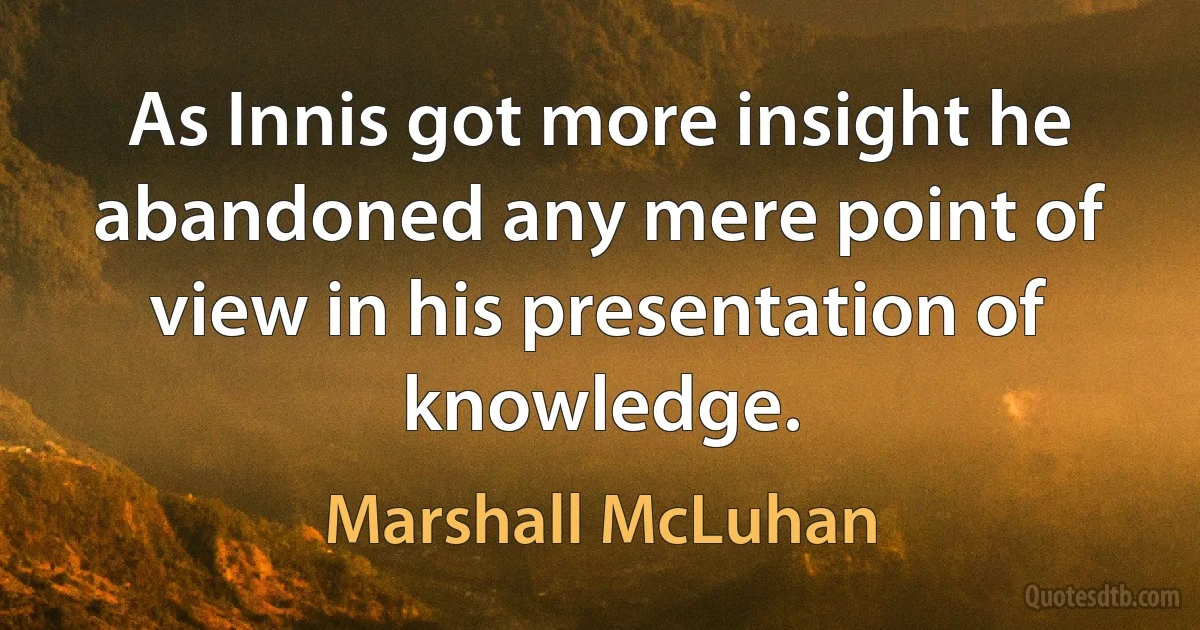 As Innis got more insight he abandoned any mere point of view in his presentation of knowledge. (Marshall McLuhan)