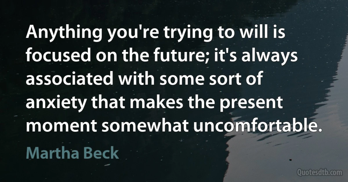 Anything you're trying to will is focused on the future; it's always associated with some sort of anxiety that makes the present moment somewhat uncomfortable. (Martha Beck)