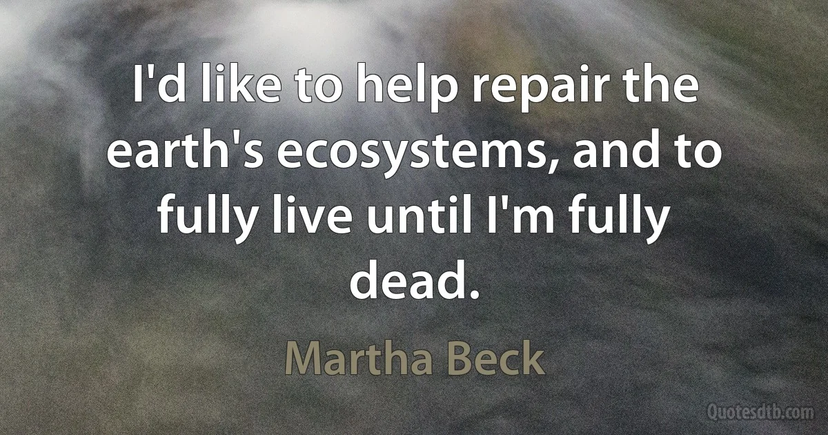 I'd like to help repair the earth's ecosystems, and to fully live until I'm fully dead. (Martha Beck)