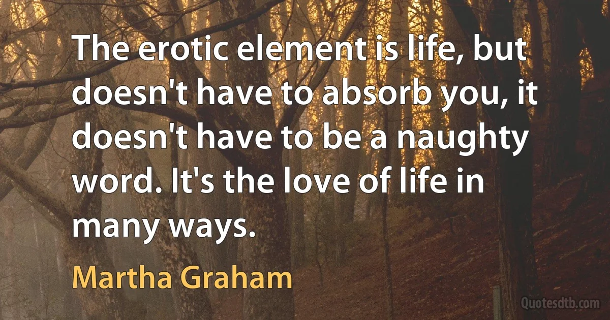 The erotic element is life, but doesn't have to absorb you, it doesn't have to be a naughty word. It's the love of life in many ways. (Martha Graham)