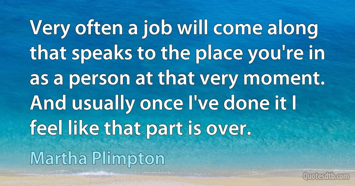 Very often a job will come along that speaks to the place you're in as a person at that very moment. And usually once I've done it I feel like that part is over. (Martha Plimpton)