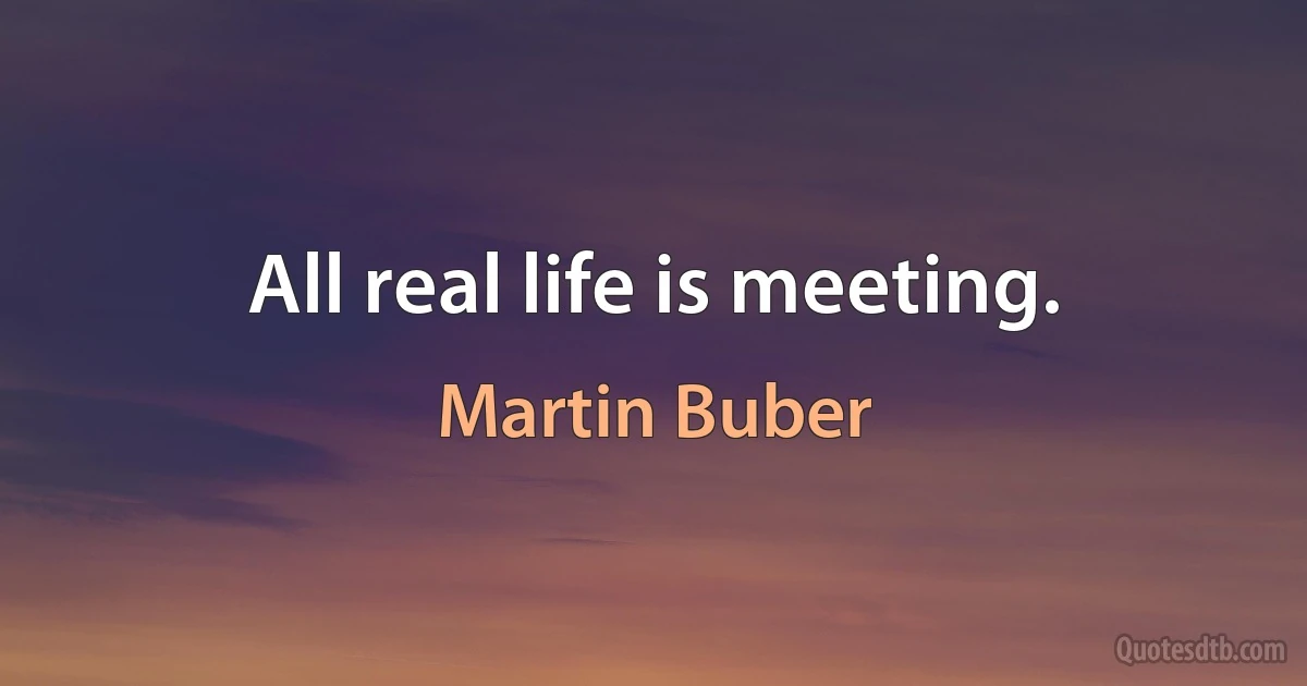 All real life is meeting. (Martin Buber)