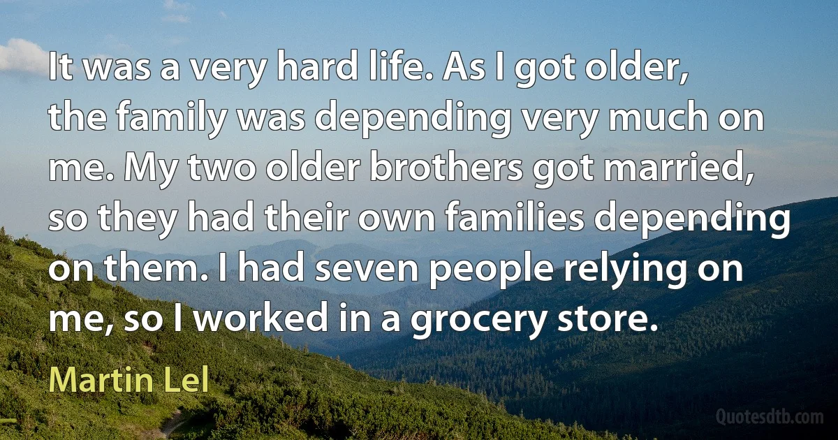 It was a very hard life. As I got older, the family was depending very much on me. My two older brothers got married, so they had their own families depending on them. I had seven people relying on me, so I worked in a grocery store. (Martin Lel)