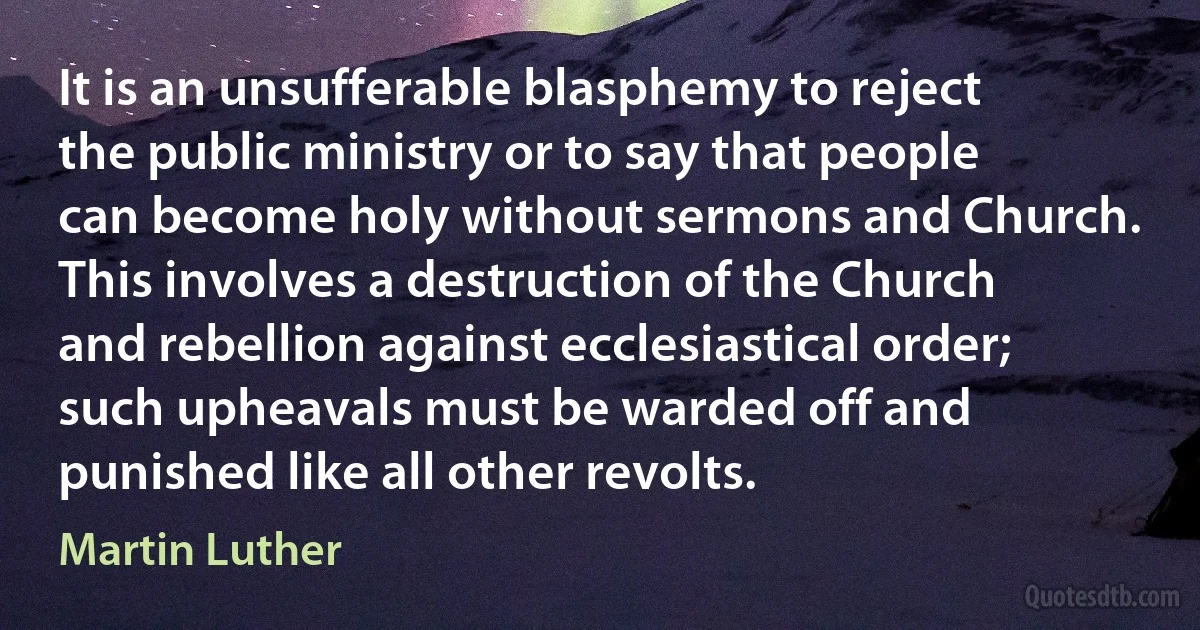 It is an unsufferable blasphemy to reject the public ministry or to say that people can become holy without sermons and Church. This involves a destruction of the Church and rebellion against ecclesiastical order; such upheavals must be warded off and punished like all other revolts. (Martin Luther)