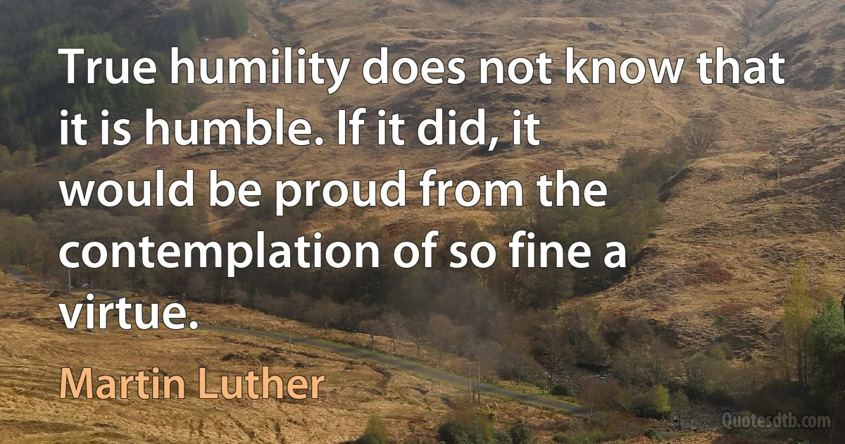 True humility does not know that it is humble. If it did, it would be proud from the contemplation of so fine a virtue. (Martin Luther)