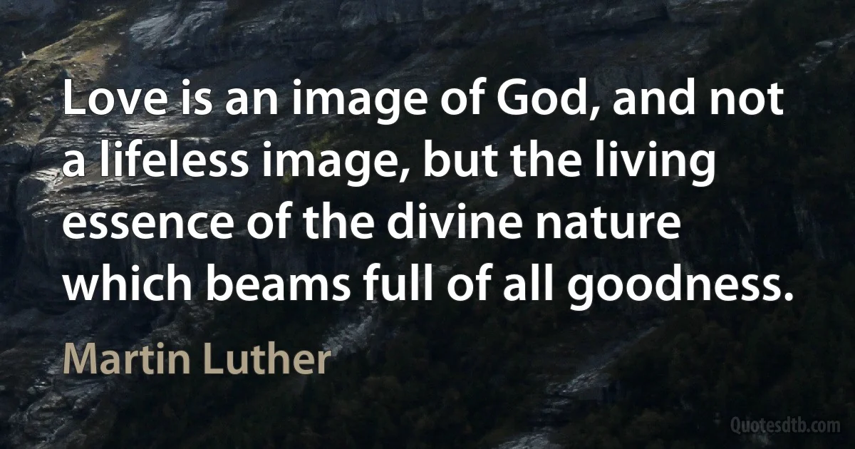 Love is an image of God, and not a lifeless image, but the living essence of the divine nature which beams full of all goodness. (Martin Luther)