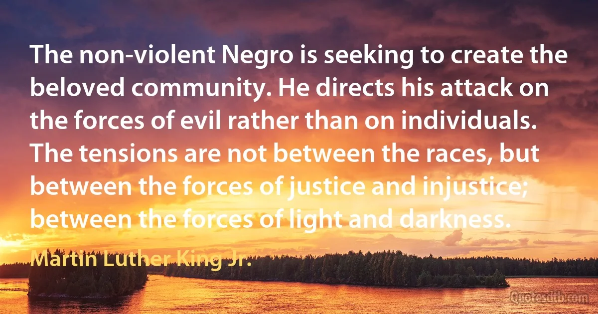 The non-violent Negro is seeking to create the beloved community. He directs his attack on the forces of evil rather than on individuals. The tensions are not between the races, but between the forces of justice and injustice; between the forces of light and darkness. (Martin Luther King Jr.)