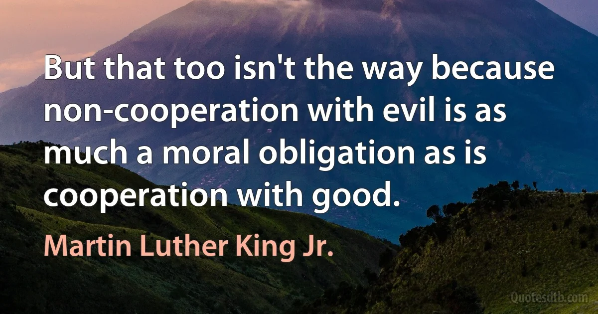 But that too isn't the way because non-cooperation with evil is as much a moral obligation as is cooperation with good. (Martin Luther King Jr.)