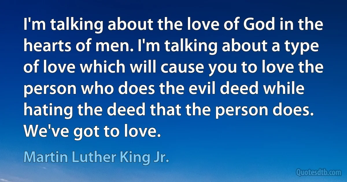 I'm talking about the love of God in the hearts of men. I'm talking about a type of love which will cause you to love the person who does the evil deed while hating the deed that the person does. We've got to love. (Martin Luther King Jr.)