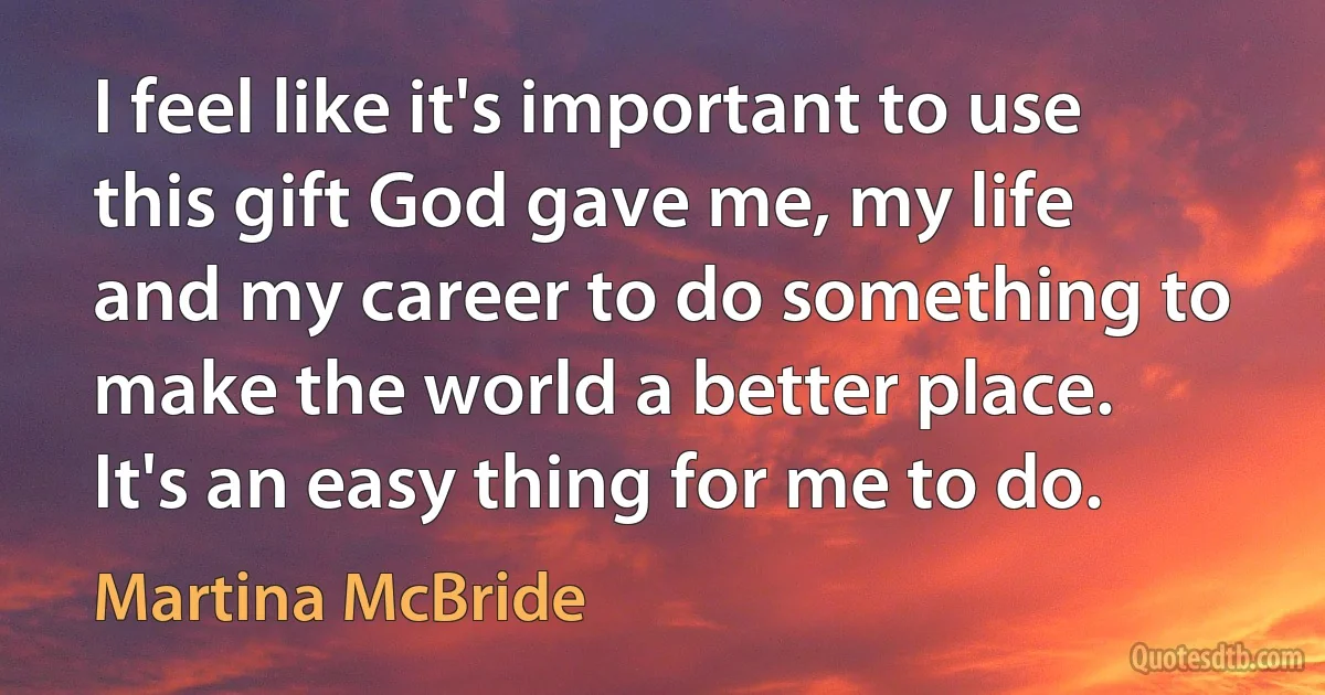 I feel like it's important to use this gift God gave me, my life and my career to do something to make the world a better place. It's an easy thing for me to do. (Martina McBride)