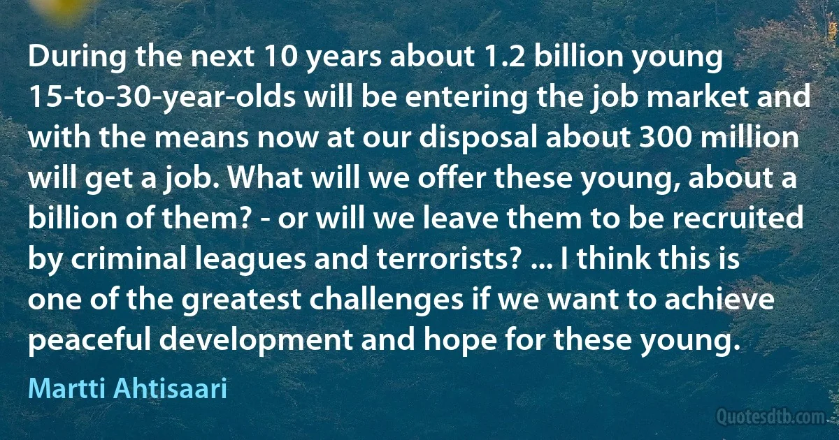 During the next 10 years about 1.2 billion young 15-to-30-year-olds will be entering the job market and with the means now at our disposal about 300 million will get a job. What will we offer these young, about a billion of them? - or will we leave them to be recruited by criminal leagues and terrorists? ... I think this is one of the greatest challenges if we want to achieve peaceful development and hope for these young. (Martti Ahtisaari)