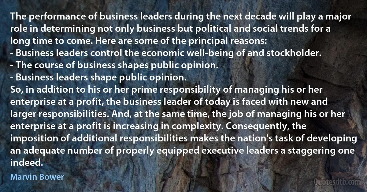 The performance of business leaders during the next decade will play a major role in determining not only business but political and social trends for a long time to come. Here are some of the principal reasons:
- Business leaders control the economic well-being of and stockholder.
- The course of business shapes public opinion.
- Business leaders shape public opinion.
So, in addition to his or her prime responsibility of managing his or her enterprise at a profit, the business leader of today is faced with new and larger responsibilities. And, at the same time, the job of managing his or her enterprise at a profit is increasing in complexity. Consequently, the imposition of additional responsibilities makes the nation's task of developing an adequate number of properly equipped executive leaders a staggering one indeed. (Marvin Bower)