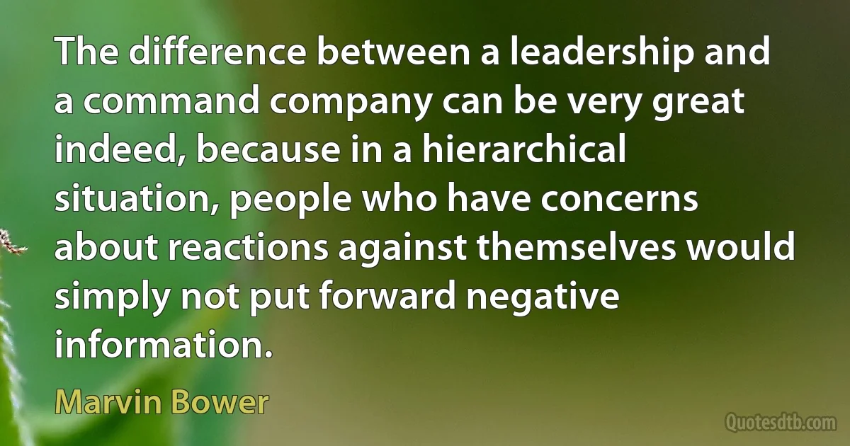 The difference between a leadership and a command company can be very great indeed, because in a hierarchical situation, people who have concerns about reactions against themselves would simply not put forward negative information. (Marvin Bower)