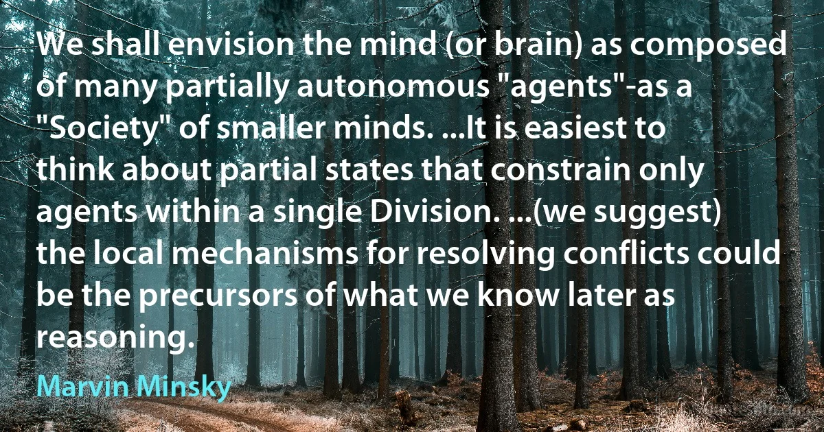 We shall envision the mind (or brain) as composed of many partially autonomous "agents"-as a "Society" of smaller minds. ...It is easiest to think about partial states that constrain only agents within a single Division. ...(we suggest) the local mechanisms for resolving conflicts could be the precursors of what we know later as reasoning. (Marvin Minsky)