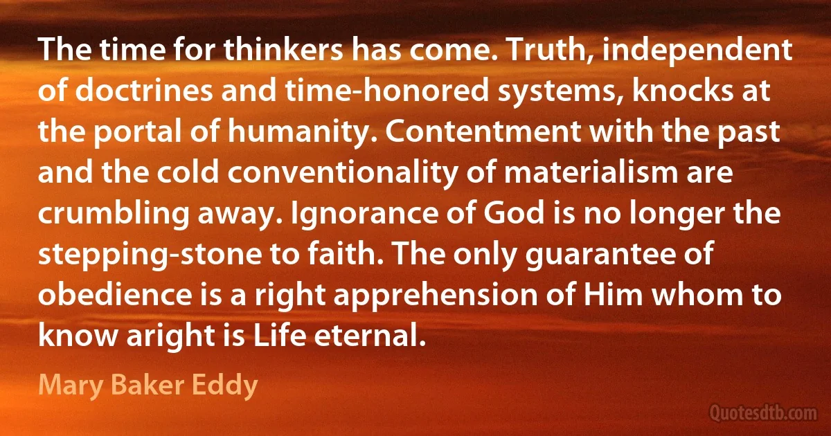 The time for thinkers has come. Truth, independent of doctrines and time-honored systems, knocks at the portal of humanity. Contentment with the past and the cold conventionality of materialism are crumbling away. Ignorance of God is no longer the stepping-stone to faith. The only guarantee of obedience is a right apprehension of Him whom to know aright is Life eternal. (Mary Baker Eddy)