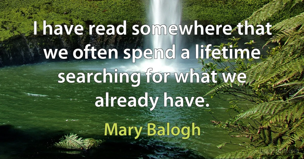 I have read somewhere that we often spend a lifetime searching for what we already have. (Mary Balogh)